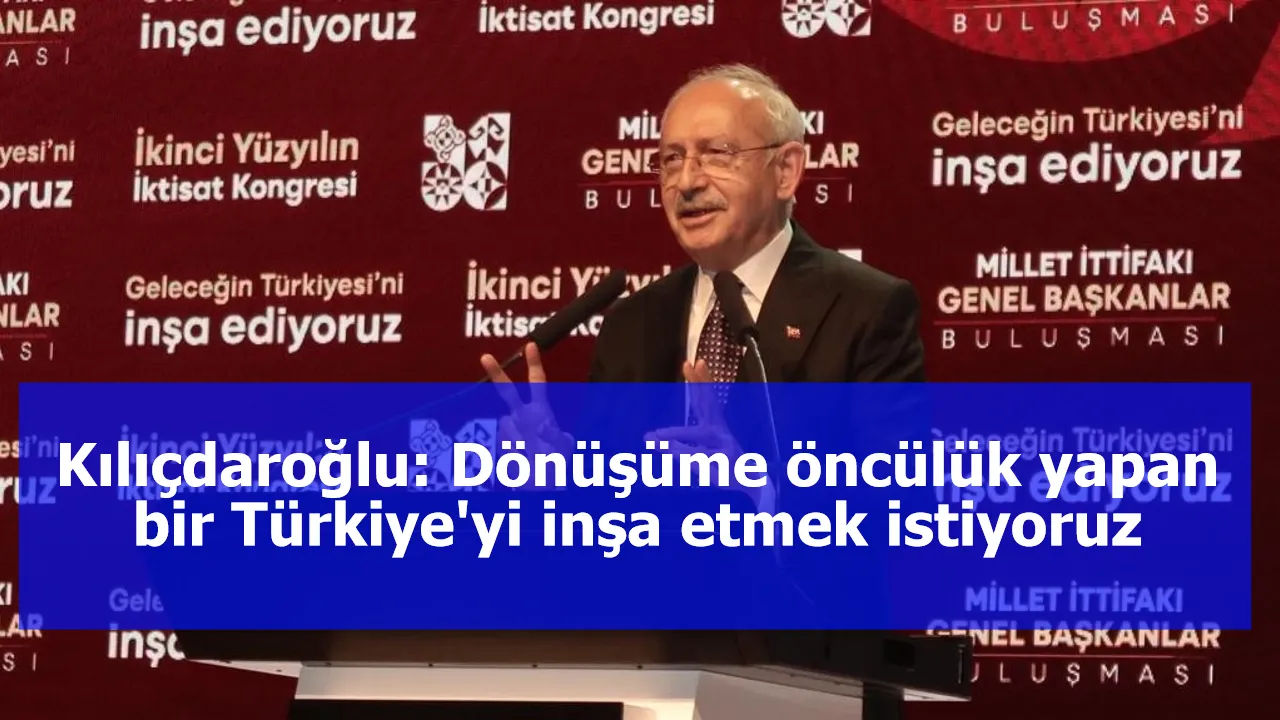 Kılıçdaroğlu: Dönüşüme öncülük yapan bir Türkiye'yi inşa etmek istiyoruz